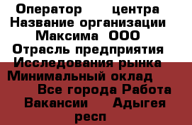 Оператор Call-центра › Название организации ­ Максима, ООО › Отрасль предприятия ­ Исследования рынка › Минимальный оклад ­ 14 000 - Все города Работа » Вакансии   . Адыгея респ.